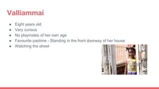 Valliammai
● Eight years old
● Very curious
● No playmates of her own age
● Favourite pastime - Standing in the front doorway of her house
● Watching the street
 