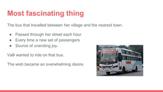 Most fascinating thing
The bus that travelled between her village and the nearest town.
● Passed through her street each hour
● Every time a new set of passengers
● Source of unending joy.
Valli wanted to ride on that bus.
The wish became an overwhelming desire.
 