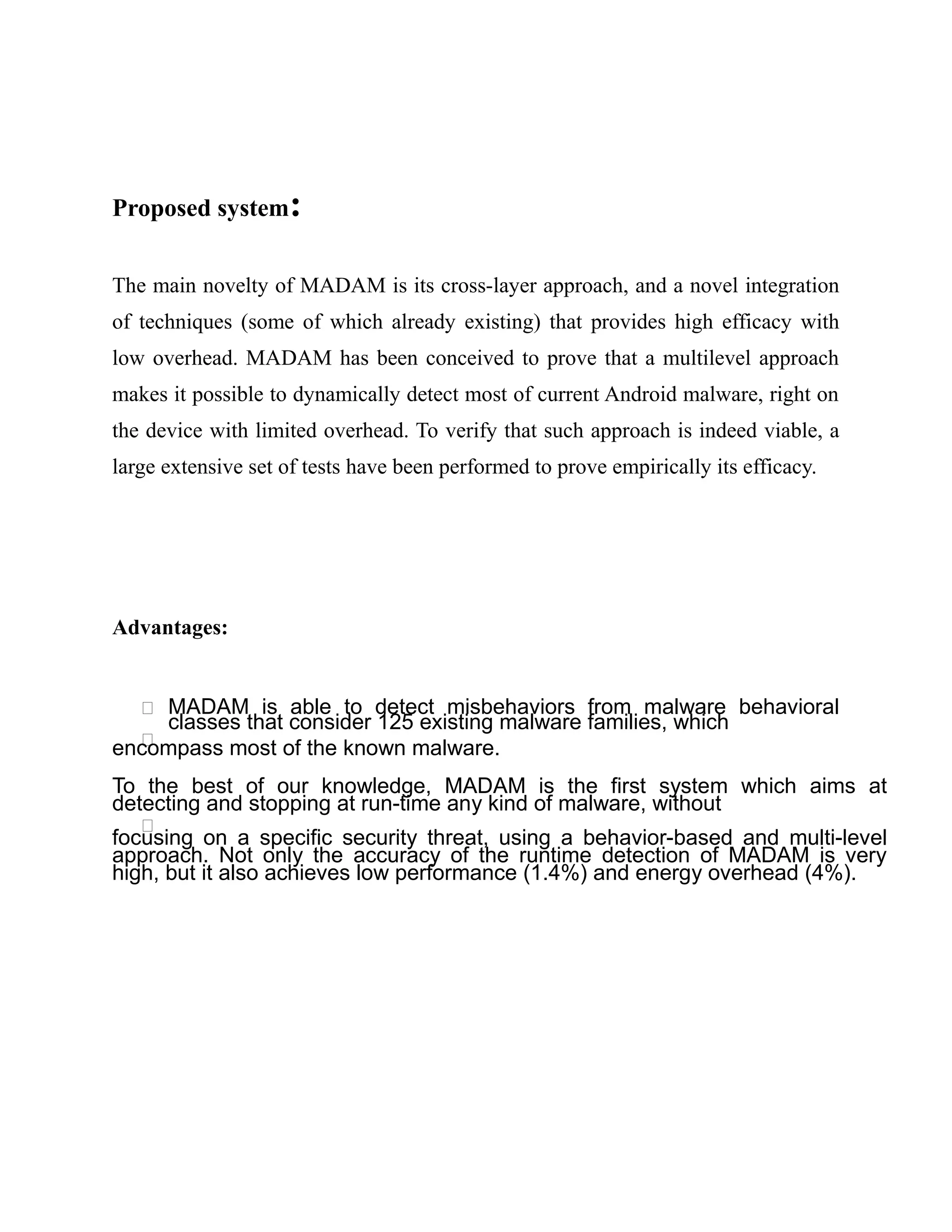 Proposed system:
The main novelty of MADAM is its cross-layer approach, and a novel integration
of techniques (some of which already existing) that provides high efficacy with
low overhead. MADAM has been conceived to prove that a multilevel approach
makes it possible to dynamically detect most of current Android malware, right on
the device with limited overhead. To verify that such approach is indeed viable, a
large extensive set of tests have been performed to prove empirically its efficacy.
Advantages:
 MADAM is able to detect misbehaviors from malware behavioral
classes that consider 125 existing malware families, which

encompass most of the known malware.
To the best of our knowledge, MADAM is the first system which aims at
detecting and stopping at run-time any kind of malware, without

focusing on a specific security threat, using a behavior-based and multi-level
approach. Not only the accuracy of the runtime detection of MADAM is very
high, but it also achieves low performance (1.4%) and energy overhead (4%).
 