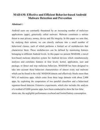 MADAM: Effective and Efficient Behavior-based Android
Malware Detection and Prevention
Abstract :
Android users are constantly threatened by an increasing number of malicious
applications (apps), generically called malware. Malware constitutes a serious
threat to user privacy, money, device and file integrity. In this paper we note that,
by studying their actions, we can classify malware into a small number of
behavioral classes, each of which performs a limited set of misbehaviors that
characterize them. These misbehaviors can be defined by monitoring features
belonging to different Android levels. In this paper we present MADAM, a novel
host-based malware detection system for Android devices which simultaneously
analyzes and correlates features at four levels: kernel, application, user and
package, to detect and stop malicious behaviors. MADAM has been designed to
take into account those behaviors characteristics of almost every real malware
which can be found in the wild. MADAM detects and effectively blocks more than
96% of malicious apps, which come from three large datasets with about 2,800
apps, by exploiting the cooperation of two parallel classifiers and a behavioral
signature-based detector. Extensive experiments, which also includes the analysis
of a testbed of 9,804 genuine apps, have been conducted to show the low false
alarm rate, the negligible performance overhead and limited battery consumption.
 
