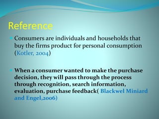 Reference 
 Consumers are individuals and households that 
buy the firms product for personal consumption 
(Kotler, 2004) 
 When a consumer wanted to make the purchase 
decision, they will pass through the process 
through recognition, search information, 
evaluation, purchase feedback( Blackwel Miniard 
and Engel,2006) 
 