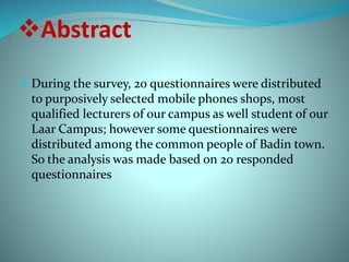 Abstract 
 During the survey, 20 questionnaires were distributed 
to purposively selected mobile phones shops, most 
qualified lecturers of our campus as well student of our 
Laar Campus; however some questionnaires were 
distributed among the common people of Badin town. 
So the analysis was made based on 20 responded 
questionnaires 
 