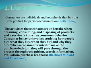 2. Literature Review 
Consumers are individuals and households that buy the 
firms product for personal consumption (Kotler, 2004) 
 The activities these consumers undertake when 
obtaining, consuming, and disposing of products 
and a service is known as consumer behavior. 
Consumer behavior involves studying how people 
buy, what they buy, when they buy and why they 
buy. When a consumer wanted to make the 
purchase decision, they will pass through the 
process through recognition, search information, 
evaluation, purchase feedback( Blackwel Miniard 
and Engel,2006) 
 