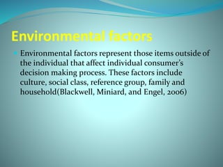 Environmental factors 
 Environmental factors represent those items outside of 
the individual that affect individual consumer’s 
decision making process. These factors include 
culture, social class, reference group, family and 
household(Blackwell, Miniard, and Engel, 2006) 
 