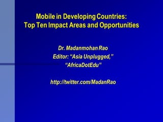 Mobile in Developing Countries:
Top Ten Impact Areas and Opportunities


           Dr. Madanmohan Rao
         Editor: “Asia Unplugged,”
              “AfricaDotEdu”

        http://twitter.com/MadanRao
 
