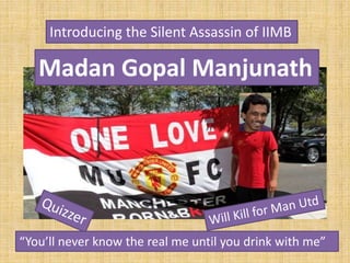 Introducing the Silent Assassin of IIMB
Madan Gopal Manjunath
“You’ll never know the real me until you drink with me”
 
