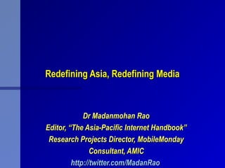 Redefining Asia, Redefining MediaRedefining Asia, Redefining Media
Dr Madanmohan RaoDr Madanmohan Rao
Editor, “The Asia-Pacific Internet Handbook”Editor, “The Asia-Pacific Internet Handbook”
Research Projects Director, MobileMondayResearch Projects Director, MobileMonday
Consultant, AMICConsultant, AMIC
http://twitter.com/MadanRaohttp://twitter.com/MadanRao
 