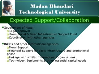 Madan Bhandari
           Technological University
     Expected Support/Collaboration
Government of Nepal
   o Legal Approval
   o Promotional & Basic Infrastructure Support Fund
   oCoordination with other agencies
INGOs and other international agencies
   oMoral Support
   oFinancial Support for basic infrastructure and promotional
   phase
   oLinkage with similar International Organizations
   oTechnology, Equipments & other essential capital goods
 