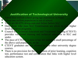 Madan Bhandari
               Technological University
          Justification of Technological University
          Justification of Technological University
   About four million school going age population in Nepal.
   About one million population is out of school.
   There are 80-85% droop-outs and failure before SLC.
   Only those who pass SLC Examination are allow to join higher
    level education programs.
   Council for Technical Education and Vocational Training (CTEVT)
    provides vocational training and technical education to SLC and
    under.
   The pace of CTEVT is slow-it has not catered a small percentage of
    the above said population, so far.
   CTEVT graduates are not allowed to join other university degree
    courses.
   There is no provision for the recognition of prior learning, cognition
    test, performance test and certification that links with higher level
    education system.
 