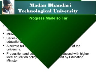 Madan Bhandari
          Technological University
                 Progress Made so Far
                 Progress Made so Far
• National Planning Commission of Nepal (3 year plan) has
  decided to develop a technological University.
• MBMAN has formed an university promotion team
• Series of meetings and interactions are healed with
  educationist and experts
• A private bill is prepared for the establishment of the
  university.
• Proposition and concept of MBTU is discussed with higher
  level education policy committee chaired by Education
  Minister
 