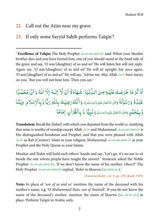 Madanī Will
7
22. Call out the Ażān near my grave.
23. If only some Sayyid Sahib performs Talqīn1
!
1
Excellence of Talqīn: The Holy Prophet  ٖ   ʋ     ʄ said: When your Muslim
brother dies and you have buried him, one of you should stand at the head side of
the grave and say, ‘O son/[daughter] of so and so!’ He will listen but will not reply.
Again say, ‘O son/[daughter] of so and so!’ He will sit upright. Say once again,
‘O son/[daughter] of so and so!’ He will say, ‘Advise me. May Allah have mercy
on you.’ But you will not hear him. Then you say:
ْ‫ذ‬ُ‫ا‬ْ‫ُﺮ‬‫ﮐ‬‫ﺎ‬َ‫ﻣ‬َ‫ـﺖ‬ْ‫ﺟ‬َ‫ﺮ‬َ‫ﺧ‬‫ـ‬ْ‫َﻴ‬‫ﻠ‬َʋِɟَ‫ﻦ‬‫ـ‬ِ‫ﻣ‬‫ﺎ‬َ‫ﻴ‬ْ‫ﻧ‬ ُّ‫اﻟـﺪ‬:َ‫د‬‫ﺎ‬َ‫ـﻬ‬َ‫ﺷ‬َ‫ة‬ْ‫ن‬َ‫ا‬ۤ َّ‫ﻻ‬َ‫ﻪ‬‫ــ‬ٰ‫ﻟ‬ِ‫ا‬َّ‫ﻻ‬ِ‫ا‬ُ ّٰȸ‫ا‬َ‫و‬َّ‫ن‬َ‫ا‬‫ا‬ ً‫َـﺪ‬ّ‫ﻤ‬َ‫ﺤ‬ُ‫ﻣ‬
ٗ‫ه‬ ُ‫ﺪ‬ْ‫ﺒ‬َ‫ﻋ‬َ‫و‬ٗ‫ﻪ‬ُ‫ﻟ‬ْ‫ﻮ‬ُ‫ﺳ‬َ‫ر‬)َ‫ﻢ‬َّ‫ﻠ‬َ‫ﺳ‬َ‫و‬ ٖ‫ﻪ‬ِ‫ﻟ‬ٰ‫ا‬َ‫و‬ ِ‫ﻪ‬ْ‫َﻴ‬‫ﻠ‬َʋ ٰ‫ﺎﱃ‬َ‫ﻌ‬َ‫ﺗ‬ ُ‫ﷲ‬‫ا‬ َّʄ َ‫ﺻ‬(،َ‫و‬َ‫ﻚ‬َّ‫ﻧ‬َ‫ا‬َ‫ﺖ‬ْ‫ﻴ‬ ِ‫ﺿ‬َ‫ر‬ِ ّٰȸ‫ﺎ‬ِ‫ﺑ‬‫ًﺎ‬ّ‫ﺑ‬َ‫ر‬َّ‫و‬‫ﺎ‬ِ‫ﺑ‬َ‫ﻼ‬ْ‫ﺳ‬ِ ْ‫ﻻ‬ِ‫م‬‫ـ‬ً‫ﻨ‬ْ‫ﻳ‬ِ‫د‬‫ﺎ‬
َّ‫و‬َّ‫ﻤ‬َ‫ﺤ‬ُ‫ﻤ‬ِ‫ﺑ‬ٍ‫ﺪ‬)ِ‫ﻪ‬ْ‫َﻴ‬‫ﻠ‬َʋ ٰ‫ﺎﱃ‬َ‫ﻌ‬َ‫ﺗ‬ُ‫ﷲ‬‫ا‬ َّʄ َ‫ﺻ‬َ‫ﻢ‬َّ‫ﻠ‬َ‫ﺳ‬َ‫و‬ ٖ‫ﻪ‬ِ‫ﻟ‬ٰ‫ا‬َ‫و‬(‫ﺎ‬ًّ‫ﻴ‬ِʏَ‫ﻧ‬َّ‫و‬‫ﺎ‬ِ‫ﺑ‬ْ‫ُﺮ‬‫ﻘ‬ْ‫ﻟ‬ٰ‫ا‬ِ‫ن‬ً‫ﻣ‬‫ﺎ‬َ‫ﻣ‬ِ‫ا‬‫ﺎ‬
Translation: Recall the [belief] with which you departed from the world i.e. testifying
that none is worthy of worship except Allah and Muhammad   ʋ     ʄ ٖ is
His distinguished bondman and Prophet, and that you were pleased with Allah
as Rab (Creator), Islam as your religion, Muhammad  ٖ   ʋ     ʄ as your
Prophet and the Holy Quran as your Imām.
Munkar and Nakīr will hold each others’ hands and say, ‘Let’s go, it’s no use to sit
beside the one whom people have taught the answer.’ Someone asked the Noble
Prophet   ٖ   ʋ     ʄ , ‘If we don’t know the name of his mother, (then)?’ The
Holy Prophet  ٖ   ʋ     ʄ replied, ‘Refer to Ḥawwā (      ʝ ).’
(Ṭabarānī Kabīr, vol. 8, pp. 250, Ḥadīš 7979)
Note: In place of ‘son of so and so’ mention the name of the deceased with his
mother’s name, e.g. ‘O Muhammad Ilyās, son of Amīnaĥ’. If you do not know the
name of the deceased’s mother, mention the name of Ḥawwā (       ʝ ) in
place. Perform Talqīn in Arabic only.
 