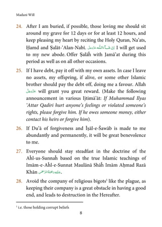 Madanī Will
8
24. After I am buried, if possible, those loving me should sit
around my grave for 12 days or for at least 12 hours, and
keep pleasing my heart by reciting the Holy Quran, Na’ats,
Ḥamd and Ṣalāt-‘Alan-Nabī. ˠ  ȹ I will get used
to my new abode. Offer Ṣalāĥ with Jamā’at during this
period as well as on all other occasions.
25. If I have debt, pay it off with my own assets. In case I leave
no assets, my offspring, if alive, or some other Islamic
brother should pay the debt off, doing me a favour. Allah
will grant you great reward. (Make the following
announcement in various Ijtimā’āt: If Muhammad Ilyas
‘Attar Qadiri hurt anyone’s feelings or violated someone’s
rights, please forgive him. If he owes someone money, either
contact his heirs or forgive him).
26. If Du’ā of forgiveness and Īṣāl-e-Šawāb is made to me
abundantly and permanently, it will be great benevolence
to me.
27. Everyone should stay steadfast in the doctrine of the
Aĥl-us-Sunnaĥ based on the true Islamic teachings of
Imām-e-Aĥl-e-Sunnat Maulānā Shāĥ Imām Aḥmad Razā
Khān    .
28. Avoid the company of religious bigots1
like the plague, as
keeping their company is a great obstacle in having a good
end, and leads to destruction in the Hereafter.
1
i.e. those holding corrupt beliefs
 