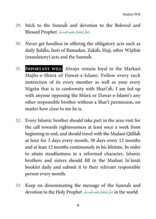 Madanī Will
9
29. Stick to the Sunnaĥ and devotion to the Beloved and
Blessed Prophet  ٖ   ʋ     ʄ .
30. Never get heedless in offering the obligatory acts such as
daily Ṣalāĥs, fasts of Ramadan, Zakāĥ, Hajj, other Wājibāt
(mandatory) acts and the Sunnaĥ.
31. IMPORTANT WILL: Always remain loyal to the Markazī
Majlis-e-Shūrā of Dawat-e-Islami. Follow every such
instruction of its every member as well as your every
Nigrān that is in conformity with Sharī’aĥ. I am fed up
with anyone opposing the Shūrā or Dawat-e-Islami’s any
other responsible brother without a Shar’ī permission, no
matter how close to me he is.
32. Every Islamic brother should take part in the area visit for
the call towards righteousness at least once a week from
beginning to end, and should travel with the Madanī Qāfilaĥ
at least for 3 days every month, 30 days every 12 months
and at least 12 months continuously in his lifetime. In order
to attain steadfastness in a reformed character, Islamic
brothers and sisters should fill in the Madanī In’āmāt
booklet daily and submit it to their relevant responsible
person every month.
33. Keep on disseminating the message of the Sunnaĥ and
devotion to the Holy Prophet  ٖ   ʋ     ʄ in the world.
 