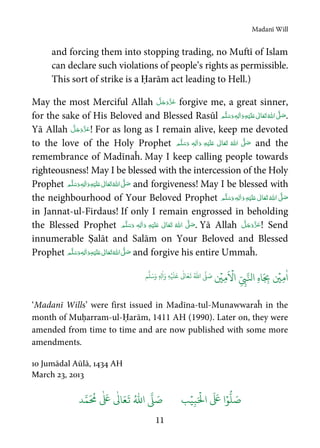 Madanī Will
11
and forcing them into stopping trading, no Muftī of Islam
can declare such violations of people’s rights as permissible.
This sort of strike is a Ḥarām act leading to Hell.)
May the most Merciful Allah forgive me, a great sinner,
for the sake of His Beloved and Blessed Rasūl  ٖ   ʋ     ʄ .
Yā Allah ! For as long as I remain alive, keep me devoted
to the love of the Holy Prophet   ٖ   ʋ      ʄ and the
remembrance of Madīnaĥ. May I keep calling people towards
righteousness! May I be blessed with the intercession of the Holy
Prophet  ٖ   ʋ     ʄ and forgiveness! May I be blessed with
the neighbourhood of Your Beloved Prophet   ٖ   ʋ     ʄ
in Jannat-ul-Firdaus! If only I remain engrossed in beholding
the Blessed Prophet   ٖ   ʋ      ʄ . Yā Allah ! Send
innumerable Ṣalāt and Salām on Your Beloved and Blessed
Prophet  ٖ   ʋ     ʄ and forgive his entire Ummaĥ.
ٰ
‫ا‬ِ‫م‬
ۡ
‫ي‬ِ‫ه‬‫ا‬َ
ِ‫ب‬ِ
ّ
ِ‫ب‬َّ‫ال‬
َ ۡ
‫ا‬ِ‫م‬
ۡ
‫ي‬
ُ ّٰ
‫ا‬
َّ
‫ل‬ َ‫ص‬
َ
‫ل‬
َ
‫ع‬
ٰ
Ǔ‫ا‬َ‫ع‬
َ
‫ت‬ِ‫ه‬ۡ‫ي‬ِ‫ل‬
ٰ
‫ا‬َ‫و‬ٖ‫م‬
َّ
‫ل‬َ‫س‬َ‫و‬
‘Madanī Wills’ were first issued in Madīna-tul-Munawwaraĥ in the
month of Muḥarram-ul-Ḥarām, 1411 AH (1990). Later on, they were
amended from time to time and are now published with some more
amendments.
10 Jumādal Aūlā, 1434 AH
March 23, 2013
َ ۡ
‫ال‬
َ َ
‫ا‬ۡ‫و‬
ُّ
‫ل‬ َ‫ص‬ِ‫ب‬ۡ‫ي‬‫ب‬ُ ّٰ
‫ا‬
َّ
‫ل‬ َ‫ص‬‫د‬َّ‫م‬
َ ُ
‫م‬
ٰ َ ٰ
Ǔ‫ا‬َ‫ع‬
َ
‫ت‬
 