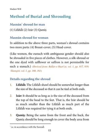 Madanī Will
12
Method of Burial and Shrouding
Masnūn*
shroud for man
(1) Lifāfaĥ (2) Izār (3) Qamīṣ
Masnūn shroud for woman
In addition to the above three parts, woman’s shroud contains
two more parts: (4) Breast-cover, (5) Head-cover.
(Like women, the eunuch with ambiguous gender should also
be shrouded in five pieces of clothes. However, a silk-shroud or
the one dyed with safflower or saffron is not permissible for
such a eunuch.) (Derived from: Baĥār-e-Sharī’at, vol. 1, pp. 817, 819;
‘Ālamgīrī, vol. 1, pp. 160, 161)
Details regarding the shroud
1. Lifāfaĥ: The Lifāfaĥ shawl should be somewhat longer than
the size of the deceased so that it can be tied at both ends.
2. Izār: It should be as long as is the size of the deceased from
the top of the head to the feet. That is, the Izār should be
as much smaller than the Lifāfaĥ as much part of the
Lifāfaĥ was required for tying it at both ends.
3. Qamīṣ: Being the same from the front and the back, the
Qamīṣ should be long enough to cover the body area from
*
i.e. in accordance with the Sunnaĥ
 