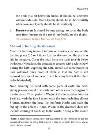 Madanī Will
13
the neck to a bit below the knees. It should be sleeveless
without side-slits. Man’s Qamīṣ should be slit horizontally
while woman’s Qamīṣ should be slit vertically.
4. Breast-cover: It should be long enough to cover the body
area from breasts to the navel, preferably to the thighs1
.
(Derived from: Baĥār-e-Sharī’at, vol. 1, pp. 818)
Method of bathing the deceased
Move the burning fragrant incense or frankincense around the
bathing plank 3, 5 or 7 times. Lay the deceased on the plank as
laid in the grave. Cover the body from the navel to a bit below
the knees. (Nowadays, the deceased is covered with a white shawl
during the bath, exposing the Satr. Hence use some brown or
dark coloured thick piece of cloth so that the Satr is not
exposed because of wetness. It will be even better if the cloth
is double-folded).
Now, covering his hand with some piece of cloth, the bath-
giving person should first wash both of the excretory organs of
the deceased. Then, perform Wuḍū of the deceased as done for
Ṣalāĥ i.e. wash the face 3 times, wash the arms including elbows
3 times, moisten the head (i.e. perform Masḥ) and wash the
feet up to the ankles 3 times. Wuḍū of the deceased does not
include washing of hands up to the wrists, rinsing of the mouth
1
Note: A ready-made shroud may not necessarily fit the deceased as per the
Sunnaĥ. It may also be so big that some of it may go to waste. Therefore, take as
much cloth as needed.
 