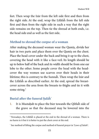 Madanī Will
15
feet. Then wrap the Izār from the left side first and then from
the right side. At the end, wrap the Lifāfaĥ from the left side
first and then from the right side in such a way that the right
side remains on the top. Then tie the shroud at both ends, i.e.
the head side end as well as the feet side.
Method to shroud the corpse of a woman
After making the deceased woman wear the Qamīṣ, divide her
hair in two parts and place them over the Qamīṣ on the chest.
Place the head-cover under the back and bring it up to the chest,
covering the head with it like a face-veil. Its length should be
up to below half of the back and its width should be from one ear
lobe to the other. Some people cover the head with the head-
cover the way women use scarves over their heads in their
lifetime; this is contrary to the Sunnaĥ. Then wrap the Izār and
the Lifāfaĥ as described earlier. At the end, spread the breast-
cover across the area from the breasts to thighs and tie it with
some string.1
Burial after the funeral Ṣalāĥ*
1. It is Mustaḥab to place the bier towards the Qiblaĥ side of
the grave so that the deceased may be lowered into the
1
Nowadays, the Lifāfaĥ is placed at the end in the shroud of a woman. There is
no harm in it but it is better to put the chest cover at the end.
*
See method of lifting the corpse and method of funeral prayer in ‘Laws of Salah’.
 