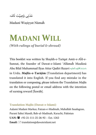 َ‫ﻣ‬‫ﮧ‬َ‫ﻣ‬‫َﺎ‬‫ﻧ‬ ‫ﺖ‬‫ﱠ‬‫ﯿ‬ ِ‫ﺻ‬َ‫و‬ ‫ﯽ‬ِ‫ﻧ‬َ‫ﺪ‬
Madanī Waṣiyyat Nāmaĥ
MADANI WILL
(With rulings of burial & shroud)
This booklet was written by Shaykh-e-Tarīqat Amīr-e-Aĥl-e-
Sunnat, the founder of Dawat-e-Islami ‘Allāmaĥ Maulānā
Abu Bilal Muhammad Ilyas Attar Qadiri Razavi   ʅ  
in Urdu. Majlis-e-Tarājim (Translation department) has
translated it into English. If you find any mistake in the
translation or composing, please inform the Translation Majlis
on the following postal or email address with the intention
of earning reward [Šawāb].
Translation Majlis (Dawat-e-Islami)
Aalami Madani Markaz, Faizan-e-Madinah, Mahallah Saudagran,
Purani Sabzi Mandi, Bab-ul-Madinah, Karachi, Pakistan
UAN: +92-21-111-25-26-92 – Ext. 1262
Email: translation@dawateislami.net
 