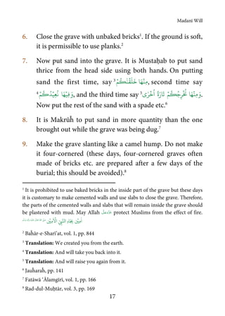 Madanī Will
17
6. Close the grave with unbaked bricks1
. If the ground is soft,
it is permissible to use planks.2
7. Now put sand into the grave. It is Mustaḥab to put sand
thrice from the head side using both hands. On putting
sand the first time, say 3 ۡ‫ِن‬‫م‬‫ا‬َ‫ه‬
ۡ
‫ق‬
َ
‫ل‬
َ
‫خ‬ٰ‫ن‬
ُ
‫ك‬ۡ‫م‬ , second time say
4 َ‫و‬ۡ‫ِي‬‫ف‬ۡ‫ِي‬‫ع‬
ُ
‫ن‬ ‫ا‬َ‫ه‬ُ‫د‬
ُ
‫ك‬ۡ‫م‬ , and the third time say 5 َ‫و‬ۡ‫ِن‬‫م‬‫ا‬َ‫ه‬
ۡ ُ
‫ن‬ُ‫ج‬ِ‫ر‬
ُ
‫ك‬ۡ‫م‬
ۡ
‫خ‬
ُ
‫ا‬ ً‫ة‬َ‫ار‬
َ
‫ت‬ٰ‫ر‬‫ي‬ .
Now put the rest of the sand with a spade etc.6
8. It is Makrūĥ to put sand in more quantity than the one
brought out while the grave was being dug.7
9. Make the grave slanting like a camel hump. Do not make
it four-cornered (these days, four-cornered graves often
made of bricks etc. are prepared after a few days of the
burial; this should be avoided).8
1
It is prohibited to use baked bricks in the inside part of the grave but these days
it is customary to make cemented walls and use slabs to close the grave. Therefore,
the parts of the cemented walls and slabs that will remain inside the grave should
be plastered with mud. May Allah protect Muslims from the effect of fire.
ٰ
‫ا‬ِ‫م‬
ۡ
‫ي‬ِ
ّ
ِ‫ب‬َّ‫ال‬ِ‫ه‬‫ا‬َ
ِ‫ب‬
َ ۡ
‫ا‬ِ‫م‬
ۡ
‫ي‬
ُ ّٰ
‫ا‬
َّ
‫ل‬ َ‫ص‬
َ
‫ل‬
َ
‫ع‬
ٰ
Ǔ‫ا‬َ‫ع‬
َ
‫ت‬ِ‫ه‬ۡ‫ي‬ِ‫ل‬
ٰ
‫ا‬َ‫و‬ٖ‫م‬
َّ
‫ل‬َ‫س‬َ‫و‬
2
Baĥār-e-Sharī’at, vol. 1, pp. 844
3
Translation: We created you from the earth.
4
Translation: And will take you back into it.
5
Translation: And will raise you again from it.
6
Jauĥaraĥ, pp. 141
7
Fatāwā ‘Ālamgīrī, vol. 1, pp. 166
8
Rad-dul-Muḥtār, vol. 3, pp. 169
 