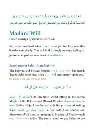 1
ۡ ٰۡۡ ٰ ٰٰۡۡ ۡۡ
ٰٰۡۡ ۡۡۡ
ٰ
ٰ ۡۡ
Madanī Will
(With rulings of burial  shroud)
No matter how hard satan tries to make you feel lazy, read this
booklet completely. You will find it deeply moving, feeling its
profound impact on your heart, ˠ  ȹ .
Excellence of Ṣalāt-‘Alan-Nabī
The Beloved and Blessed Prophet ٖ   ʋ     ʄ  has stated,
‘Recite Ṣalāt upon me, Allah will send mercy upon you.’
(Al-Kāmil li Ibn ‘Adī, vol. 5, pp. 505)
َ ۡ
‫ال‬
َ َ
‫ا‬ۡ‫و‬
ُّ
‫ل‬ َ‫ص‬ِ‫ب‬ۡ‫ي‬‫ب‬ُ ّٰ
‫ا‬
َّ
‫ل‬ َ‫ص‬‫د‬َّ‫م‬
َ ُ
‫م‬
ٰ َ ٰ
Ǔ‫ا‬َ‫ع‬
َ
‫ت‬
َ ۡ
‫ل‬
َ
‫ا‬ۡ‫م‬ُ‫د‬ِ
ّٰ
ِ‫ِه‬‫ن‬‫ا‬ َ‫س‬ۡ‫ِح‬‫ا‬
ٰ َ
ٖ ! At this time, whilst sitting in the sacred
Masjid of the Beloved and Blessed Prophet ٖ   ʋ      ʄ 
after Ṣalāt-ul-Fajr, I am blessed with the privilege of writing
‘
َ
‫ا‬‫ا‬َ‫اي‬ َ‫ص‬َ‫و‬ َ ۡ
‫ِي‬‫ع‬َ‫ب‬ۡ‫ر‬ُ‫م‬
ۡ
‫ال‬ ِ‫ة‬َ‫ن‬ۡ‫ِي‬‫د‬َ‫م‬
ۡ
‫ال‬ َ‫ِن‬‫م‬ِ‫ة‬َ‫ر‬َّ‫و‬َ‫ن‬ ’ i.e. ‘40 Wills from Madīna-tul-
Munawwaraĥ’. It is my last morning in Madīna-tul-Munawwaraĥ
ȹ   ۡ ۡ     today. The sun is about to pay Salām to the
 