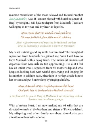 Madanī Will
2
majestic mausoleum of the most Beloved and Blessed Prophet
ٖ   ʋ     ʄ  . Alas! If I am not blessed with burial in Jannat-ul-
Baqī’ by tonight, I will have to depart from Madīnaĥ. Tears are
welling up in my eyes and my heart is dejected.
Afsos chand gĥařiyān Ṭaybaĥ kī reĥ gayī ĥayn
Dil mayn judāyī kā gham ṭūfān machā raĥā ĥay
Alas! A few moments of my stay in Madīnaĥ are left
Grief of separation is causing a storm in my heart
My heart is sinking and my smile has vanished! The thought of
separation from Madīnaĥ has grieved me. Soon I will have to
leave Madīnaĥ with a heavy heart. The mournful moments of
departure from Madīnaĥ are fast approaching! It is as if I feel
like an infant who is separated from his mother’s lap and who
keeps on looking back with wistful eyes crying and longing for
his mother to call him back, place him in her lap, cradle him to
her bosom and put him to sleep by singing a lullaby.
Mayn shikastaĥ dil liye baujĥal qadam rakĥtā ĥuwā
Chal pařā ĥūn Yā Shaĥanshāĥ-e-Madīnaĥ al-wadā’
I bid farewell to you, O King of Madīnaĥ. I am departing with a
broken heart and heavy steps
With a broken heart, I am now making my 40 wills that are
directed towards all the brothers and sisters of Dawat-e-Islami.
My offspring and other family members should also pay
attention to these wills of mine.
 