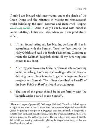 Madanī Will
3
If only I am blessed with martyrdom under the shade of the
Green Dome and the Minarets in Madīna-tul-Munawwaraĥ
whilst beholding the most Revered and Renowned Prophet
  ʄȹ   ٖ  . And, if only I am blessed with burial in
Jannat-tul-Baqī’. Otherwise, alas, wherever I am predestined
to be…
1. If I am found taking my last breaths, perform all rites in
accordance with the Sunnaĥ. Turn my face towards the
Holy Qiblaĥ and read out Sūraĥ Yāsīn to me. Continue to
recite the Kalimaĥ Ṭayyibaĥ aloud till my departing soul
comes to my chest.
2. After my soul leaves my body, perform all rites according
to the Sunnaĥ e.g. hastening in shrouding and burial; because
delaying these things in order to gather a large number of
people is not Sunnaĥ. The rulings described in Part-IV of
the book Baĥār-e-Sharī’at should be acted upon.
3. The size of the grave should be in conformity with the
Sunnaĥ. Make a Laḥad as it is Sunnaĥ1
.
1
There are 2 types of graves: (1) Coffin type (2) Laḥad. To make a Laḥad, a grave
is dug first and then, a shelf is made into the bottom of right wall towards the
Qiblaĥ for placing the corpse in it. Digging a Laḥad is a Sunnaĥ. If the ground is
suitable, then the Laḥad should be made, but if the ground is soft then, there is no
harm in preparing the coffin type grave. The gravedigger may suggest that the
slab be laid in a slanting position after placing the corpse inside the grave but you
should not listen to him.
 