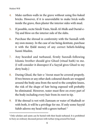 Madanī Will
4
4. Make earthen-walls in the grave without using fire-baked
bricks. However, if it is unavoidable to make brick-walls
inside the grave, then plaster the interior sides with mud.
5. If possible, recite Sūraĥ Yāsīn, Sūraĥ Al-Mulk and Durūd-e-
Tāj and blow on the interior side of the slabs.
6. Purchase the shroud in conformity with the Sunnaĥ with
my own money. In the case of me being destitute, purchase
it with the Ḥalāl money of any correct beliefs-holding
Sunnī Muslim.
7. Any bearded and turbaned, firmly Sunnaĥ-following
Islamic brother should give Ghusl (ritual bath) to me.
(I will consider it disrespect if a Sayyid gives Ghusl to my
dirty body.)
8. During Ghusl, the Satr-e-‘Awrat must be covered properly.
If two brown or any other dark-coloured shawls are wrapped
around the body area from the navel to the complete knees,
the risk of the shape of Satr being exposed will probably
be eliminated. However, water must flow on every part of
the body including every hair from its root to tip.
9. If the shroud is wet with Zamzam or water of Madīnaĥ or
with both, it will be a privilege for me. If only some Sayyid
Sahib adorns my head with a green turban! 1
1
Only scholars and saints can be buried with their heads turbaned. It is prohibited
to bury an ordinary deceased person with turban tying around his head.
 