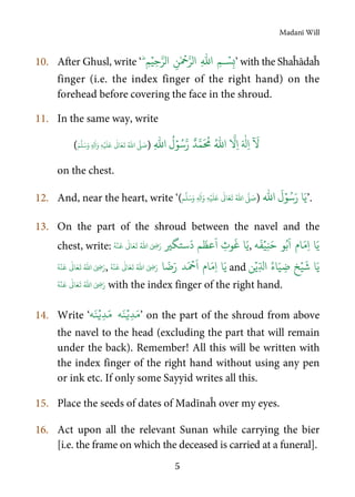 Madanī Will
5
10. After Ghusl, write ‘ ِ‫م‬ۡ‫ِي‬‫ح‬َّ‫الر‬ ِ‫ن‬ٰ ۡ
‫ح‬َّ‫الر‬ ِ
ّٰ
‫ا‬ ِ‫م‬‫ـ‬ ۡ‫س‬ِ‫ب‬‫ط‬
’ with the Shaĥādaĥ
finger (i.e. the index finger of the right hand) on the
forehead before covering the face in the shroud.
11. In the same way, write
ٌ‫د‬َّ‫م‬
َ ُ
‫م‬ ُ ّٰ
‫ا‬
َّ
ِ‫ا‬ َ ٰ
‫ِل‬‫ا‬
ٓ َ
َّ‫ر‬ِ
ّٰ
‫ا‬
ُ
‫ل‬ۡ‫و‬ُ‫س‬)ُ ّٰ
‫ا‬
َّ
‫ل‬ َ‫ص‬ۡ‫ي‬
َ
‫ل‬
َ
‫ع‬
ٰ
Ǔ‫ا‬َ‫ع‬
َ
‫ت‬ِ‫ل‬
ٰ
‫ا‬َ‫و‬ ِ‫ه‬َٖ‫م‬
َّ
‫ل‬َ‫س‬َ‫و‬(
on the chest.
12. And, near the heart, write ‘( ُ ّٰ
‫ا‬
َّ
‫ل‬ َ‫ص‬ۡ‫ي‬
َ
‫ل‬
َ
‫ع‬
ٰ
Ǔ‫ا‬َ‫ع‬
َ
‫ت‬ِ‫ل‬
ٰ
‫ا‬َ‫و‬ ِ‫ه‬ٖ‫م‬
َّ
‫ل‬َ‫س‬َ‫و‬ )
ّٰ
‫ا‬
َ
‫ل‬ۡ‫و‬ُ‫س‬َ‫ر‬ ‫ا‬َ‫ي‬’.
13. On the part of the shroud between the navel and the
chest, write: ‫ﺮﻴ‬ ‫ﺳﺘ‬
َ
‫ﻢ‬
َ
‫ﻋﻈ‬
َ
ِ ‫ﻮ‬
َ
‫ﻏ‬ ‫ﺎ‬َ‫ﻳ‬ُ ّٰ
‫ا‬ َ ِ‫ض‬َ‫ر‬
ٰ
Ǔ‫ا‬َ‫ع‬
َ
‫ت‬
ۡ
‫ن‬
َ
‫ع‬ُ‫ه‬ , ‫ا‬َ‫ي‬‫ام‬َ‫ِم‬‫ا‬‫ه‬
َ
‫ف‬ۡ‫ِي‬‫ن‬َ‫ح‬ ‫و‬ُ‫ب‬
َ
‫ا‬
َ ِ‫ض‬َ‫ر‬ُ ّٰ
‫ا‬
ٰ
Ǔ‫ا‬َ‫ع‬
َ
‫ت‬
ۡ
‫ن‬
َ
‫ع‬ُ‫ه‬ , ‫ا‬
َ
‫ض‬َ‫ر‬ ‫د‬َ ۡ
‫ح‬
َ
‫ا‬ ‫ام‬َ‫ِم‬‫ا‬ ‫ا‬َ‫ي‬ُ ّٰ
‫ا‬ َ ِ‫ض‬َ‫ر‬
ٰ
Ǔ‫ا‬َ‫ع‬
َ
‫ت‬
ۡ
‫ن‬
َ
‫ع‬ُ‫ه‬ and
ۡ‫ي‬
َ
‫ش‬ ‫ا‬َ‫ي‬‫ن‬ۡ‫ِي‬ّ‫ال‬ ُ‫اء‬َ‫ي‬ ِ‫ض‬ ‫خ‬
ُ ّٰ
‫ا‬ َ ِ‫ض‬َ‫ر‬
ٰ
Ǔ‫ا‬َ‫ع‬
َ
‫ت‬
ۡ
‫ن‬
َ
‫ع‬ُ‫ه‬ with the index finger of the right hand.
14. Write ‘
ۡ‫ِي‬‫د‬َ‫م‬َ‫ن‬‫ه‬‫ه‬َ‫ن‬ۡ‫ِي‬‫د‬َ‫م‬ ’ on the part of the shroud from above
the navel to the head (excluding the part that will remain
under the back). Remember! All this will be written with
the index finger of the right hand without using any pen
or ink etc. If only some Sayyid writes all this.
15. Place the seeds of dates of Madīnaĥ over my eyes.
16. Act upon all the relevant Sunan while carrying the bier
[i.e. the frame on which the deceased is carried at a funeral].
 