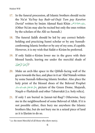 Madanī Will
6
17. In the funeral procession, all Islamic brothers should recite
the Na’at ‘Ka’bay kay Badr-ud-Dujā Tum pay Karořon
Durūd’ written by Imām Aḥmad Razā Khān    .
(Other Na’ats may also be recited but only the ones written
by the scholars of the Aĥl-us-Sunnaĥ.)
18. The funeral Ṣalāĥ should be led by any correct beliefs-
holding and practicing Sunnī scholar or by any Sunnaĥ-
conforming Islamic brother or by any of my sons, if capable.
However, it is my wish that Sādāt-e-Kirām be preferred.
19. If only Sādāt-e-Kirām lower me in the grave with their
blessed hands, leaving me under the merciful shade of
َ ۡ
‫ِي‬ ِ‫ح‬ّٰ‫الر‬ ُ‫م‬َ‫ح‬ۡ‫ر‬
َ
‫ا‬!1
20. Make an arch-like space in the Qiblaĥ-facing wall of the
grave towards the face, and place in it an ‘Aĥd Nāmaĥ written
by some Sunnaĥ-following Islamic brother. Also place the
holy print of the blessed shoes of the Beloved Prophet
ٖ   ʋ      ʄ  , picture of the Green Dome, Shajaraĥ,
Naqsh-e-Ĥarkāraĥ and other Tabarrukāt [i.e. holy relics].
21. If only I am buried in Jannat-tul-Baqī’! Otherwise, bury
me in the neighbourhood of some Beloved of Allah. If it is
not possible either, then bury me anywhere the Islamic
brothers like, but do not bury me in a seized piece of land
as it is Ḥarām to do so.
1
i.e. the most Merciful of all those who show mercy.
 
