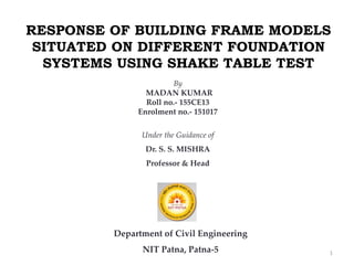 RESPONSE OF BUILDING FRAME MODELS
SITUATED ON DIFFERENT FOUNDATION
SYSTEMS USING SHAKE TABLE TEST
By
MADAN KUMAR
Roll no.- 155CE13
Enrolment no.- 151017
Under the Guidance of
Dr. S. S. MISHRA
Professor & Head
Department of Civil Engineering
NIT Patna, Patna-5 1
 