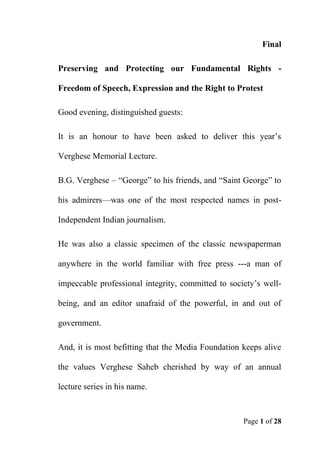 Page 1 of 28
Final
Preserving and Protecting our Fundamental Rights -
Freedom of Speech, Expression and the Right to Protest
Good evening, distinguished guests:
It is an honour to have been asked to deliver this year’s
Verghese Memorial Lecture.
B.G. Verghese – “George” to his friends, and “Saint George” to
his admirers—was one of the most respected names in post-
Independent Indian journalism.
He was also a classic specimen of the classic newspaperman
anywhere in the world familiar with free press ---a man of
impeccable professional integrity, committed to society’s well-
being, and an editor unafraid of the powerful, in and out of
government.
And, it is most befitting that the Media Foundation keeps alive
the values Verghese Saheb cherished by way of an annual
lecture series in his name.
 