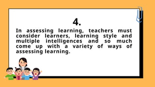 In assessing learning, teachers must
consider learners, learning style and
multiple intelligences and so much
come up with a variety of ways of
assessing learning.
4.
 