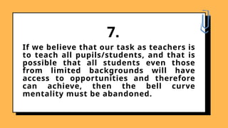 If we believe that our task as teachers is
to teach all pupils/students, and that is
possible that all students even those
from limited backgrounds will have
access to opportunities and therefore
can achieve, then the bell curve
mentality must be abandoned.
7.
 