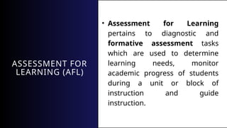 ASSESSMENT FOR
LEARNING (AFL)
• Assessment for Learning
pertains to diagnostic and
formative assessment tasks
which are used to determine
learning needs, monitor
academic progress of students
during a unit or block of
instruction and guide
instruction.
 