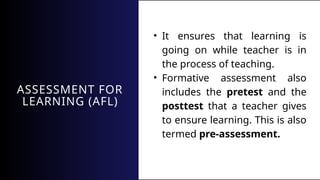 ASSESSMENT FOR
LEARNING (AFL)
• It ensures that learning is
going on while teacher is in
the process of teaching.
• Formative assessment also
includes the pretest and the
posttest that a teacher gives
to ensure learning. This is also
termed pre-assessment.
 