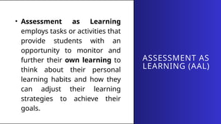 ASSESSMENT AS
LEARNING (AAL)
• Assessment as Learning
employs tasks or activities that
provide students with an
opportunity to monitor and
further their own learning to
think about their personal
learning habits and how they
can adjust their learning
strategies to achieve their
goals.
 