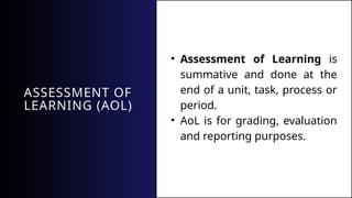 ASSESSMENT OF
LEARNING (AOL)
• Assessment of Learning is
summative and done at the
end of a unit, task, process or
period.
• AoL is for grading, evaluation
and reporting purposes.
 