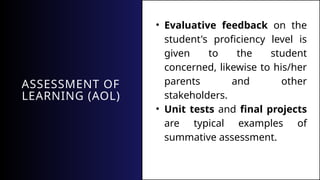 ASSESSMENT OF
LEARNING (AOL)
• Evaluative feedback on the
student's proficiency level is
given to the student
concerned, likewise to his/her
parents and other
stakeholders.
• Unit tests and final projects
are typical examples of
summative assessment.
 