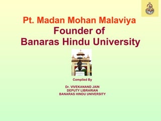 Pt. Madan Mohan Malaviya   Founder of  Banaras Hindu University Compiled By Dr. VIVEKANAND JAIN DEPUTY LIBRARIAN BANARAS HINDU UNIVERSITY 