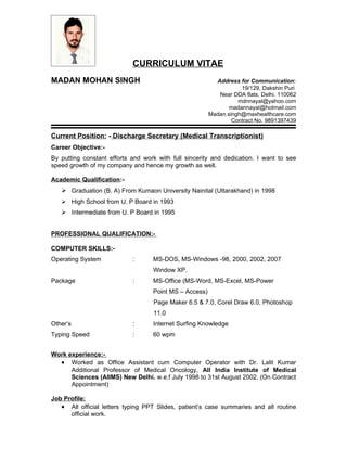 CURRICULUM VITAE
MADAN MOHAN SINGH                                         Address for Communication:
                                                                   19/129, Dakshin Puri
                                                           Near DDA flats, Delhi. 110062
                                                                  mdnnayal@yahoo.com
                                                               madannayal@hotmail.com
                                                        Madan.singh@maxhealthcare.com
                                                                Contract No. 9891397439

Current Position: - Discharge Secretary (Medical Transcriptionist)
Career Objective:-
By putting constant efforts and work with full sincerity and dedication. I want to see
speed growth of my company and hence my growth as well.

Academic Qualification:-
    Graduation (B. A) From Kumaon University Nainital (Uttarakhand) in 1998
    High School from U. P Board in 1993
    Intermediate from U. P Board in 1995


PROFESSIONAL QUALIFICATION:-

COMPUTER SKILLS:-
Operating System            :      MS-DOS, MS-Windows -98, 2000, 2002, 2007
                                   Window XP.
Package                     :      MS-Office (MS-Word, MS-Excel, MS-Power
                                   Point MS – Access)
                                   Page Maker 6.5 & 7.0, Corel Draw 6.0, Photoshop
                                   11.0
Other’s                     :      Internet Surfing Knowledge
Typing Speed                :      60 wpm


Work experience:-
  • Worked as Office Assistant cum Computer Operator with Dr. Lalit Kumar
      Additional Professor of Medical Oncology, All India Institute of Medical
      Sciences (AIIMS) New Delhi. w.e.f July 1998 to 31st August 2002. (On Contract
      Appointment)

Job Profile:
   • All official letters typing PPT Slides, patient’s case summaries and all routine
      official work.
 