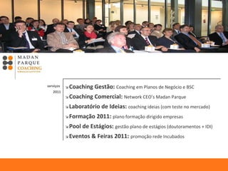    Coaching Gestão:  Coaching em Planos de Negócio e BSC      Coaching Comercial:  Network CEO’s Madan Parque     Laboratório de Ideias:  coaching ideias (com teste no mercado)    Formação 2011:  plano formação dirigido empresas    Pool de Estágios:  gestão plano de estágios (doutoramentos + IDI)    Eventos & Feiras 2011:  promoção rede Incubados   serviços  2011 