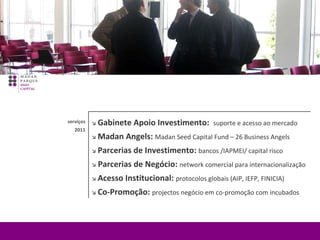    Gabinete Apoio Investimento:  suporte e acesso ao mercado     Madan Angels:  Madan Seed Capital Fund – 26 Business Angels      Parcerias de Investimento:  bancos /IAPMEI/ capital risco   Parcerias de Negócio:  network comercial para internacionalização    Acesso Institucional:  protocolos globais (AIP, IEFP, FINICIA)      Co-Promoção:  projectos negócio em co-promoção com incubados     serviços 2011 