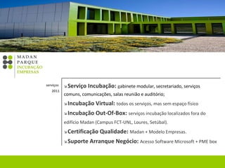    Serviço Incubação:  g abinete modular, secretariado, serviços comuns, comunicações, salas reunião e auditório;    Incubação Virtual:  todos os serviços, mas sem espaço físico    Incubação Out-Of-Box:  serviços incubação localizados fora do edifício Madan (Campus FCT-UNL, Loures, Setúbal).      Certificação Qualidade:  Madan + Modelo Empresas.    Suporte Arranque Negócio:   Acesso Software Microsoft + PME box serviços  2011 