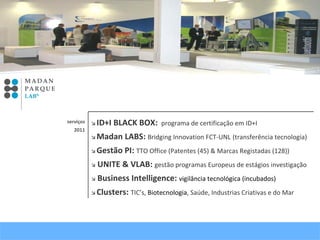    ID+I BLACK BOX:  programa de certificação em ID+I     Madan LABS:  Bridging Innovation FCT-UNL   (transferência tecnologia)     Gestão PI:  TTO Office (Patentes (45) & Marcas Registadas (128))     UNITE & VLAB:  gestão programas Europeus de estágios investigação   Business Intelligence:  vigilância tecnológica (incubados)      Clusters:  TIC’s,  Biotecnologia , Saúde, Industrias Criativas e do Mar   serviços 2011 