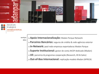    Apoio Internacionalização:  Madan Parque Network      Parceiros Bancários:  seguros de crédito & rede agências exterior    In-Network:  pool rede empresas exportadoras Madan Parque      Suporte Institucional:  gestor de conta AICEP dedicado (Madan)     UE:  parceiros & programas cooperação (Research, IDI & Sales)    Out-of-Box Internacional:  replicação modelo Madan (AFRICA)     serviços 2011 