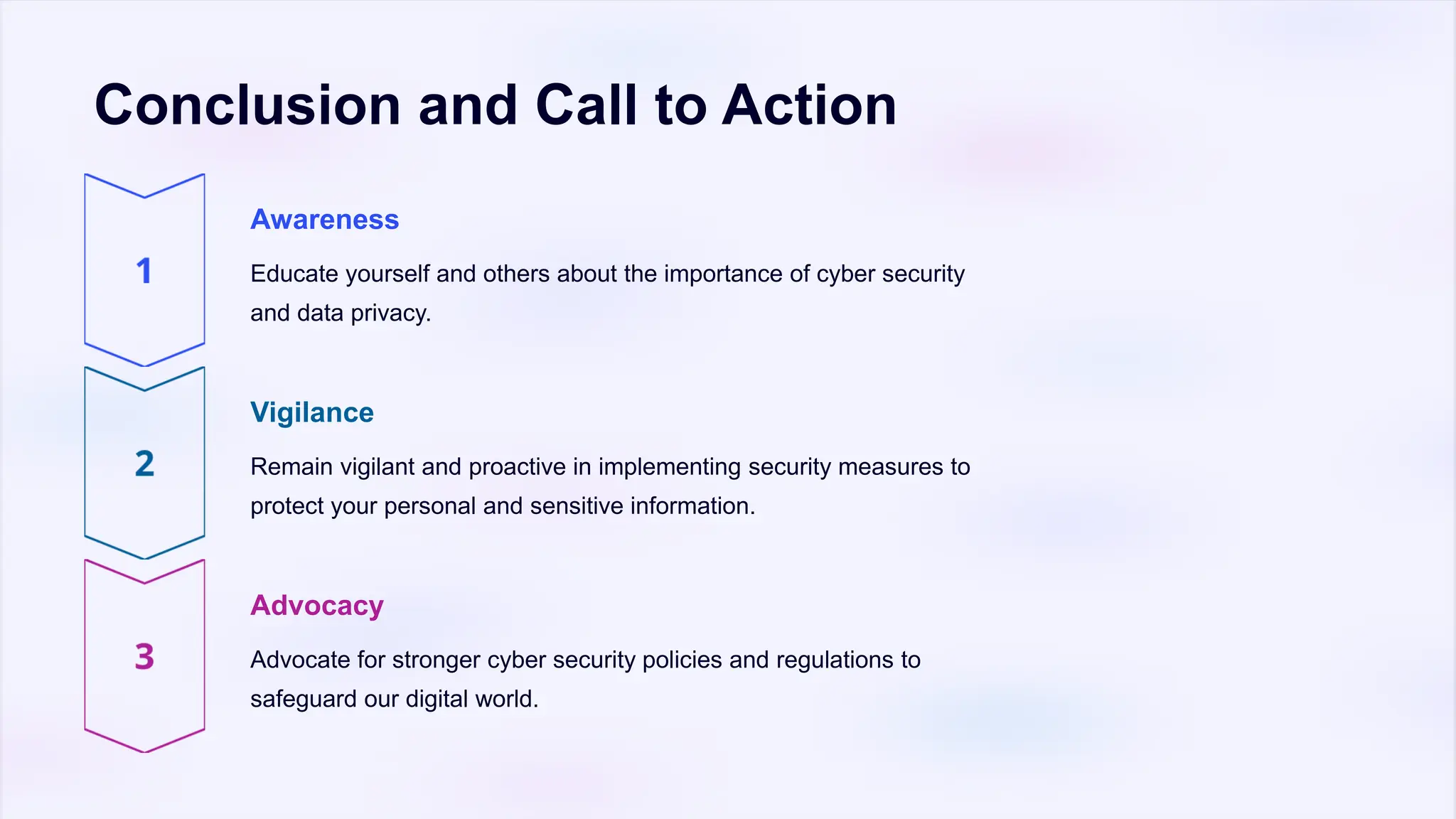 Conclusion and Call to Action
Awareness
Educate yourself and others about the importance of cyber security
and data privacy.
Vigilance
Remain vigilant and proactive in implementing security measures to
protect your personal and sensitive information.
Advocacy
Advocate for stronger cyber security policies and regulations to
safeguard our digital world.
 