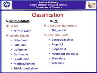 Classification
A. INHALATIONAL
Gases
• Nitrous oxide
 Volatile Liquids
• Halothane
• Enflurane
• Isoflurane
• Desflurane
• Sevoflurane
• Methoxyflurane
• Trichloro-ethylene
B. I.V.
 Ultra short Barbiturate
• Thiopental
 Non Barbiturate:
• Benzodiazepines
• Propofol
• Propanidid
• Neurolept analgesia
• Etomidate
• Ketamine
 