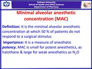 Minimal alveolar anesthetic
concentration (MAC)
Definition: It is the minimal alveolar anesthetic
concentration at which 50 % of patients do not
respond to a surgical stimulus
Importance: It is a measure of anesthetic
potency, MAC is small for potent anesthetics, as
halothane & large for weak anesthetics as N2O
 