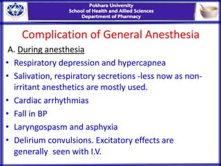 Complication of General Anesthesia
A. During anesthesia
• Respiratory depression and hypercapnea
• Salivation, respiratory secretions -less now as non-
irritant anesthetics are mostly used.
• Cardiac arrhythmias
• Fall in BP
• Laryngospasm and asphyxia
• Delirium convulsions. Excitatory effects are
generally seen with I.V.
 