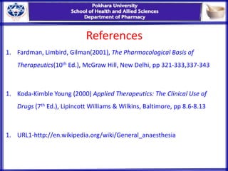 References
1. Fardman, Limbird, Gilman(2001), The Pharmacological Basis of
Therapeutics(10th Ed.), McGraw Hill, New Delhi, pp 321-333,337-343
1. Koda-Kimble Young (2000) Applied Therapeutics: The Clinical Use of
Drugs (7th Ed.), Lipincott Williams & Wilkins, Baltimore, pp 8.6-8.13
1. URL1-http://en.wikipedia.org/wiki/General_anaesthesia
 